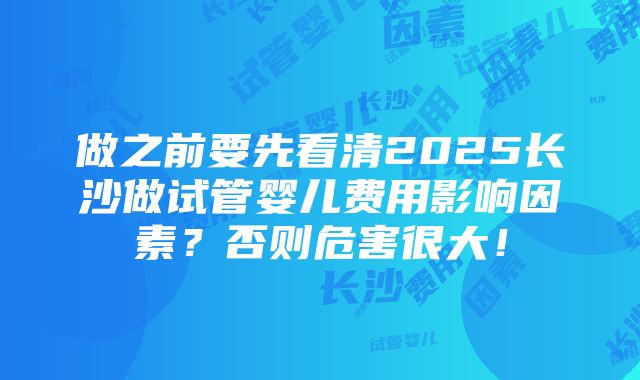 做之前要先看清2025长沙做试管婴儿费用影响因素？否则危害很大！