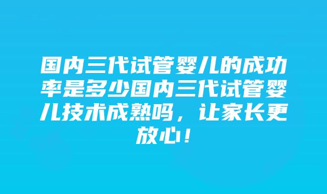 国内三代试管婴儿的成功率是多少国内三代试管婴儿技术成熟吗，让家长更放心！