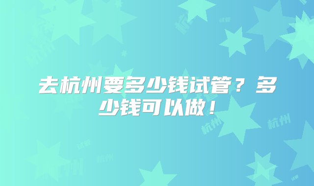 去杭州要多少钱试管？多少钱可以做！