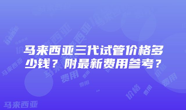 马来西亚三代试管价格多少钱？附最新费用参考？