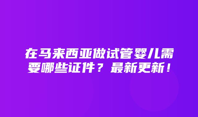 在马来西亚做试管婴儿需要哪些证件？最新更新！