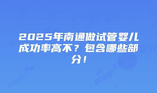 2025年南通做试管婴儿成功率高不？包含哪些部分！