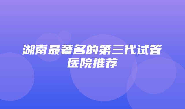 湖南最著名的第三代试管医院推荐