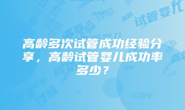 高龄多次试管成功经验分享，高龄试管婴儿成功率多少？