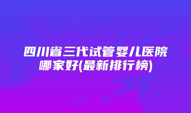 四川省三代试管婴儿医院哪家好(最新排行榜)