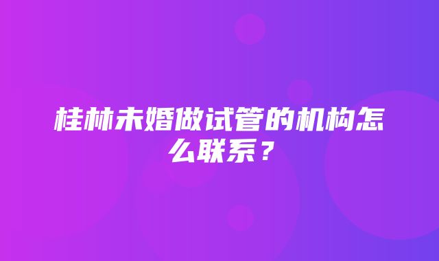 桂林未婚做试管的机构怎么联系？