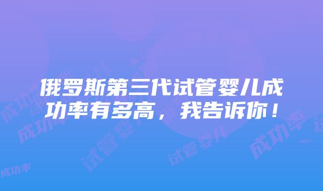 俄罗斯第三代试管婴儿成功率有多高，我告诉你！