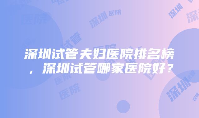 深圳试管夫妇医院排名榜，深圳试管哪家医院好？