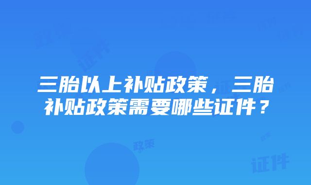 三胎以上补贴政策，三胎补贴政策需要哪些证件？