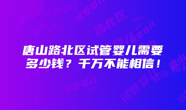 唐山路北区试管婴儿需要多少钱？千万不能相信！