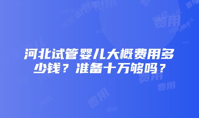 河北试管婴儿大概费用多少钱？准备十万够吗？