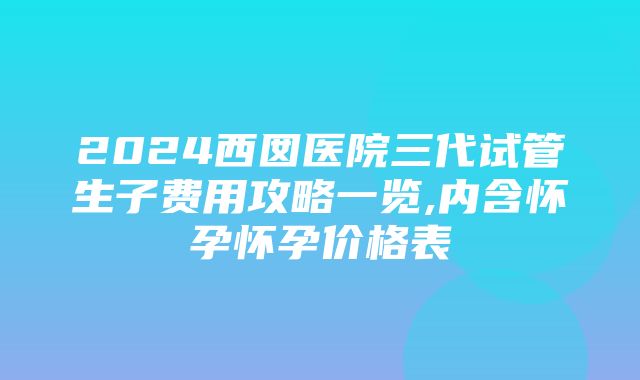 2024西囡医院三代试管生子费用攻略一览,内含怀孕怀孕价格表