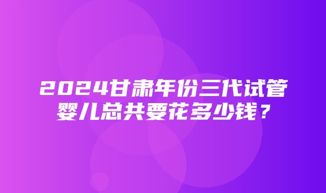 2024甘肃年份三代试管婴儿总共要花多少钱？