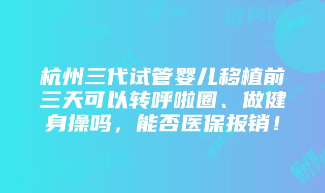 杭州三代试管婴儿移植前三天可以转呼啦圈、做健身操吗，能否医保报销！