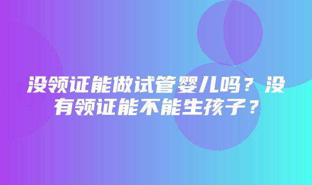 没领证能做试管婴儿吗？没有领证能不能生孩子？