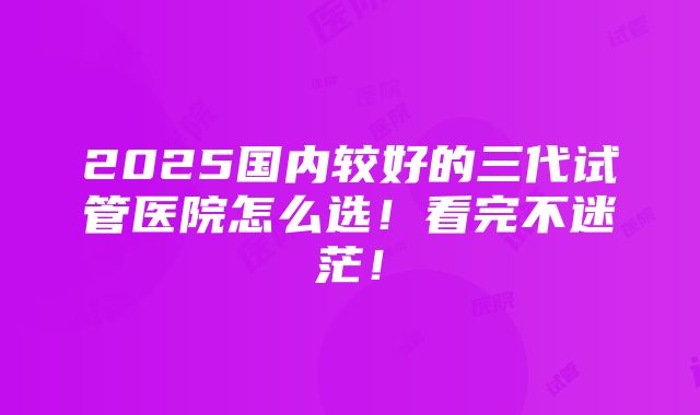 2025国内较好的三代试管医院怎么选！看完不迷茫！