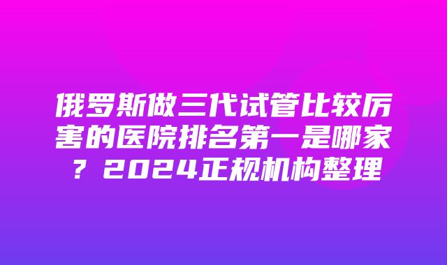 俄罗斯做三代试管比较厉害的医院排名第一是哪家？2024正规机构整理