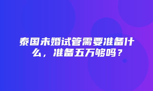 泰国未婚试管需要准备什么，准备五万够吗？