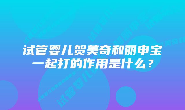 试管婴儿贺美奇和丽申宝一起打的作用是什么？