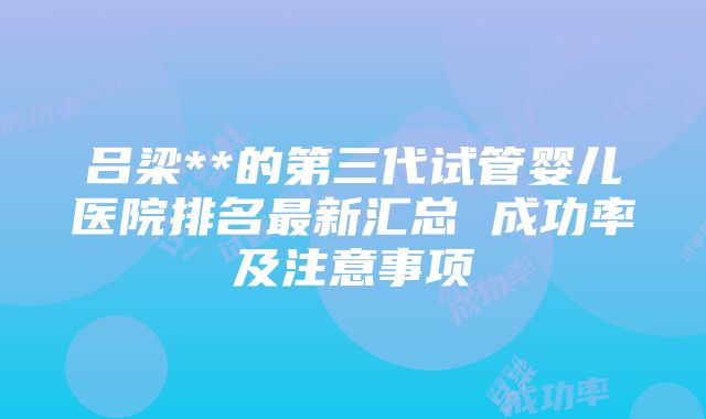 吕梁**的第三代试管婴儿医院排名最新汇总 成功率及注意事项