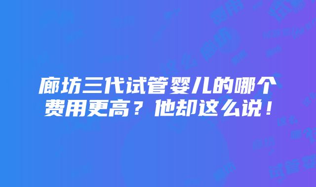 廊坊三代试管婴儿的哪个费用更高？他却这么说！