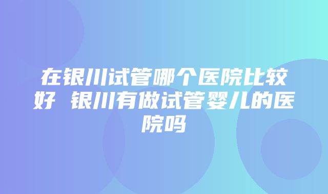 在银川试管哪个医院比较好 银川有做试管婴儿的医院吗