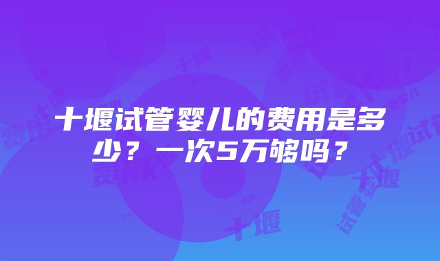 十堰试管婴儿的费用是多少？一次5万够吗？