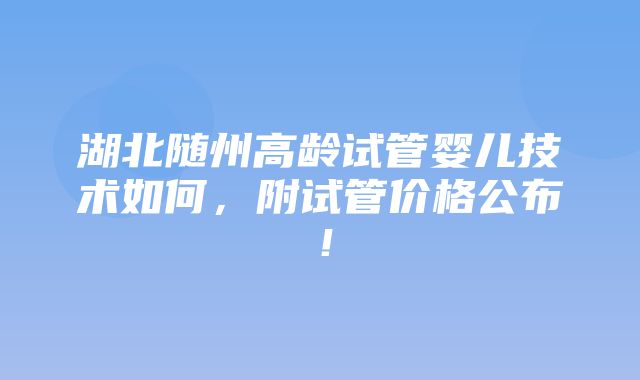 湖北随州高龄试管婴儿技术如何，附试管价格公布！