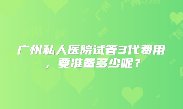 广州私人医院试管3代费用，要准备多少呢？