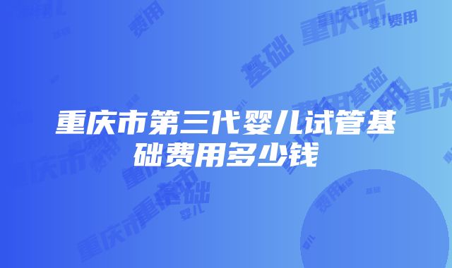 重庆市第三代婴儿试管基础费用多少钱