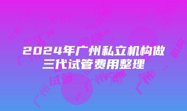 2024年广州私立机构做三代试管费用整理