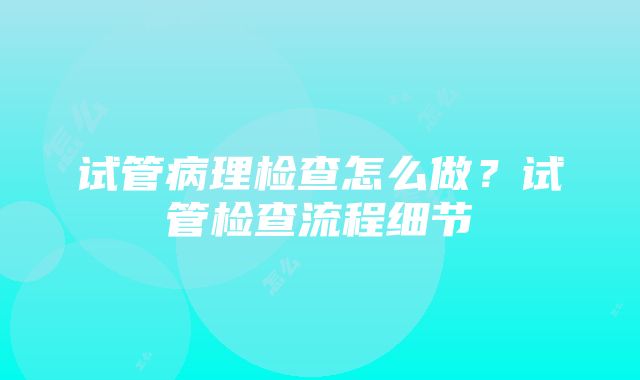 试管病理检查怎么做？试管检查流程细节