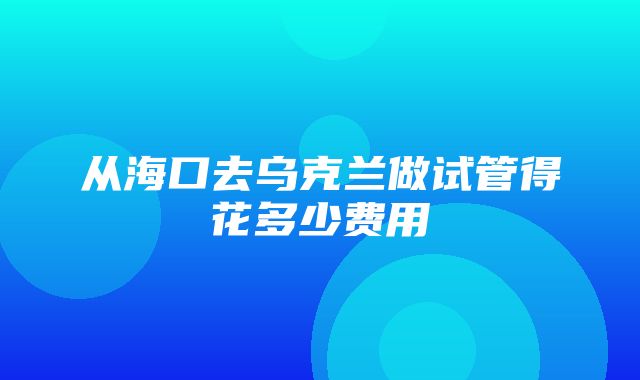 从海口去乌克兰做试管得花多少费用