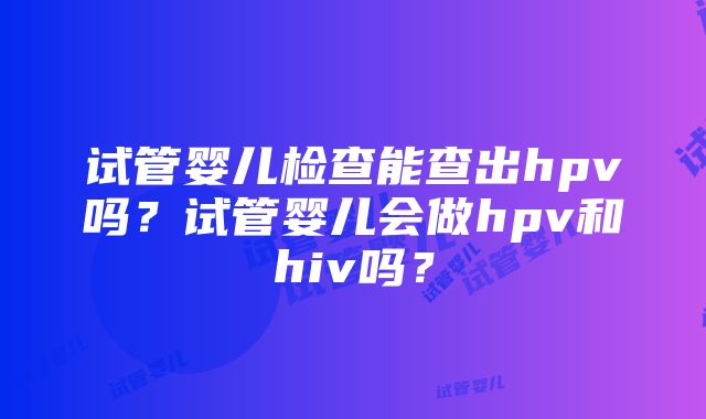 试管婴儿检查能查出hpv吗？试管婴儿会做hpv和hiv吗？