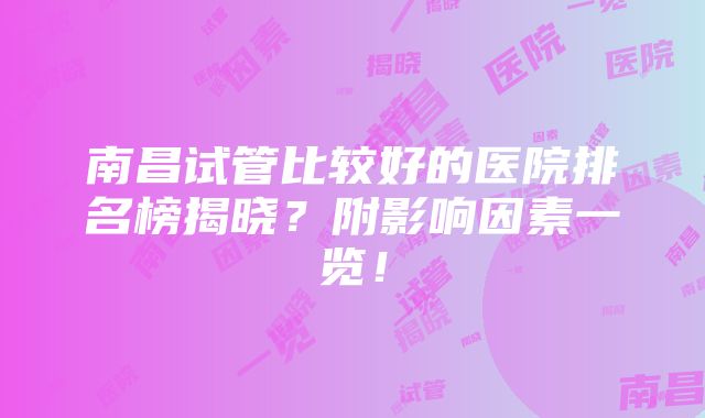 南昌试管比较好的医院排名榜揭晓？附影响因素一览！