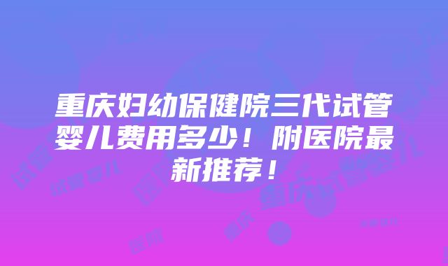 重庆妇幼保健院三代试管婴儿费用多少！附医院最新推荐！