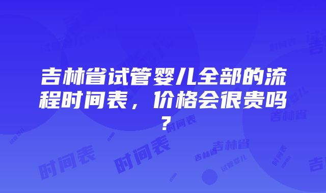 吉林省试管婴儿全部的流程时间表，价格会很贵吗？