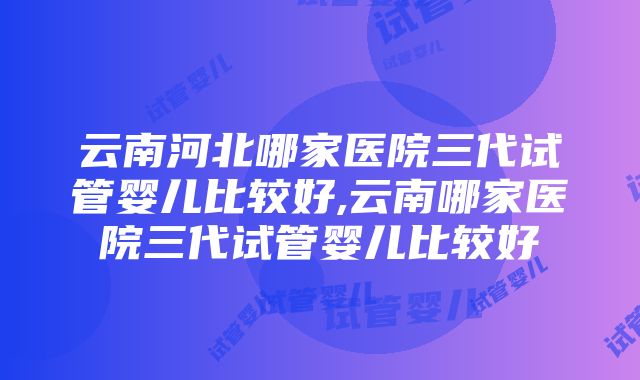 云南河北哪家医院三代试管婴儿比较好,云南哪家医院三代试管婴儿比较好