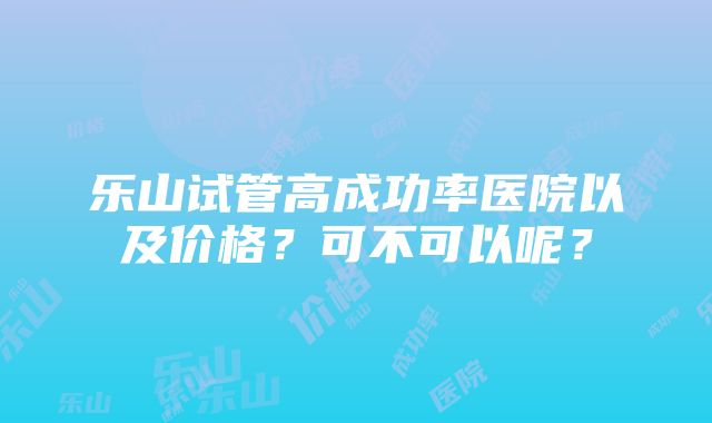 乐山试管高成功率医院以及价格？可不可以呢？