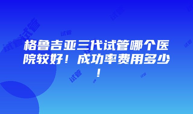 格鲁吉亚三代试管哪个医院较好！成功率费用多少！