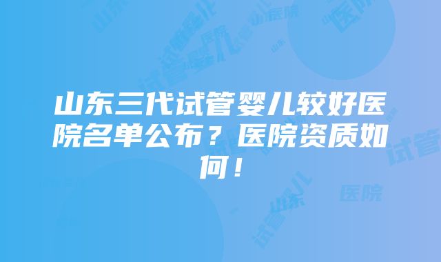 山东三代试管婴儿较好医院名单公布？医院资质如何！