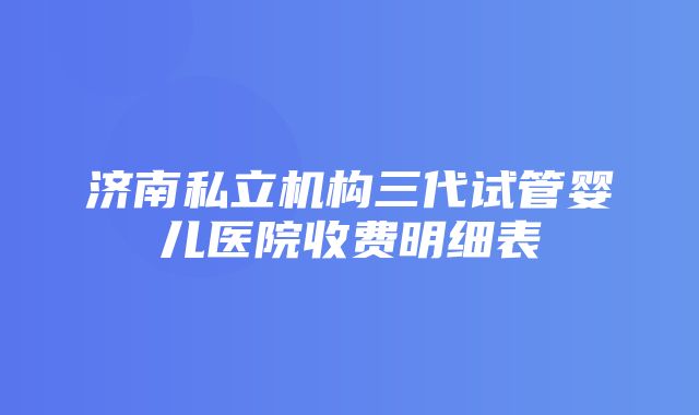 济南私立机构三代试管婴儿医院收费明细表