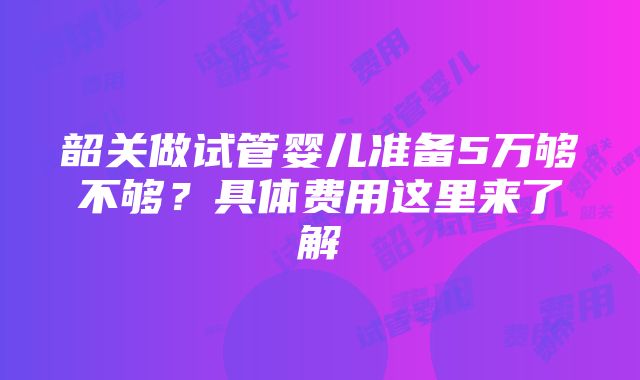 韶关做试管婴儿准备5万够不够？具体费用这里来了解