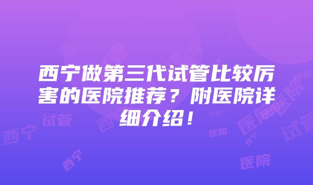 西宁做第三代试管比较厉害的医院推荐？附医院详细介绍！