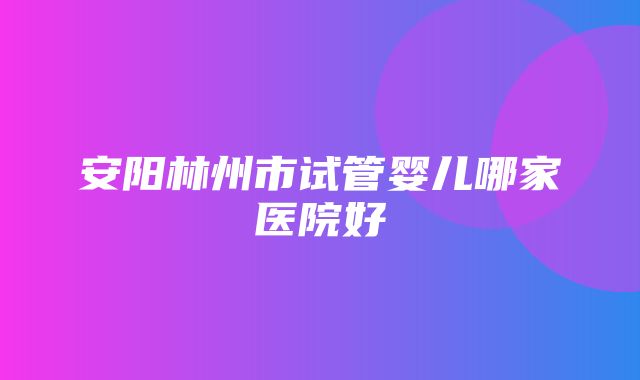 安阳林州市试管婴儿哪家医院好