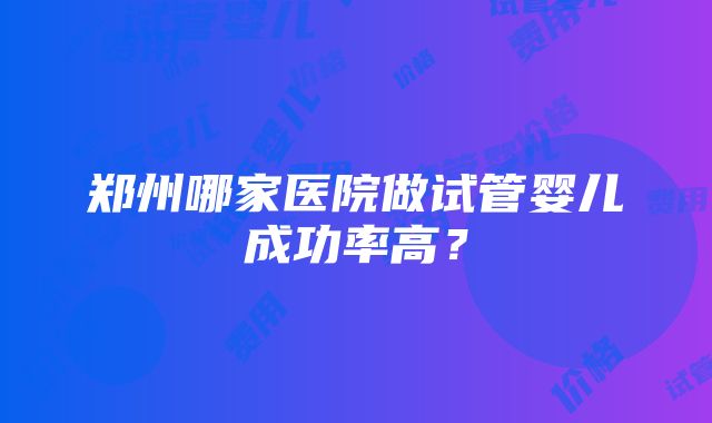 郑州哪家医院做试管婴儿成功率高？