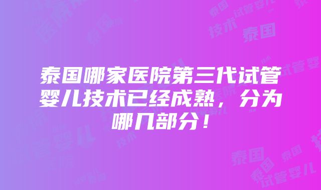 泰国哪家医院第三代试管婴儿技术已经成熟，分为哪几部分！