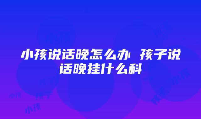 小孩说话晚怎么办 孩子说话晚挂什么科