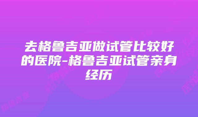 去格鲁吉亚做试管比较好的医院-格鲁吉亚试管亲身经历