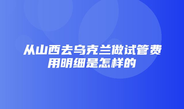 从山西去乌克兰做试管费用明细是怎样的